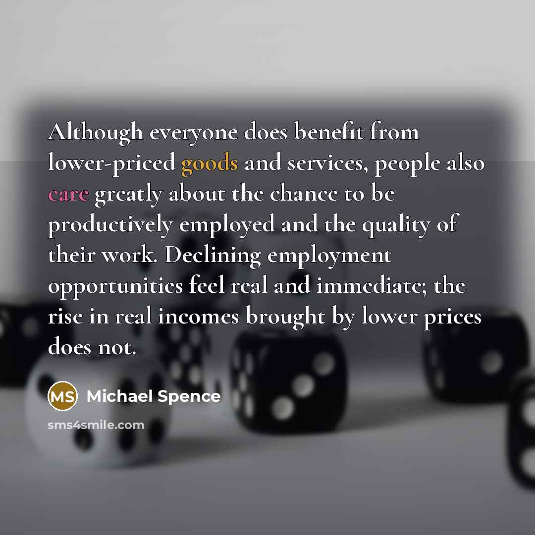 “Although everyone does benefit from lower-priced goods and services, people also care greatly about the chance to be productively employed and the quality of their work. Declining employment opportunities feel real and immediate; the rise in real incomes brought by lower prices does not.” quote by Michael Spence