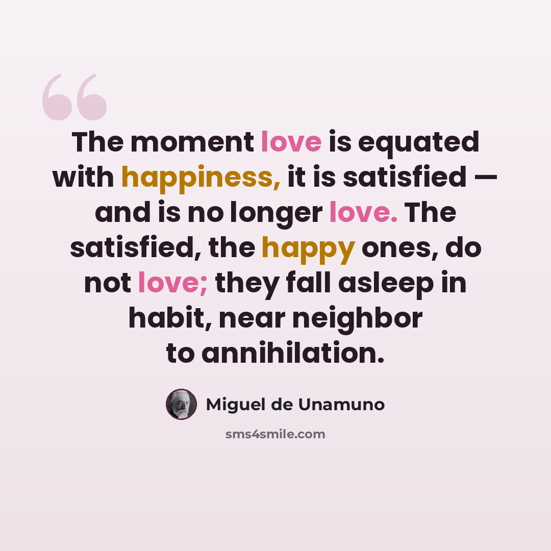 “The moment love is equated with happiness, it is satisfied — and is no longer love. The satisfied, the happy ones, do not love; they fall asleep in habit, near neighbor to annihilation.” quote by Miguel de Unamuno