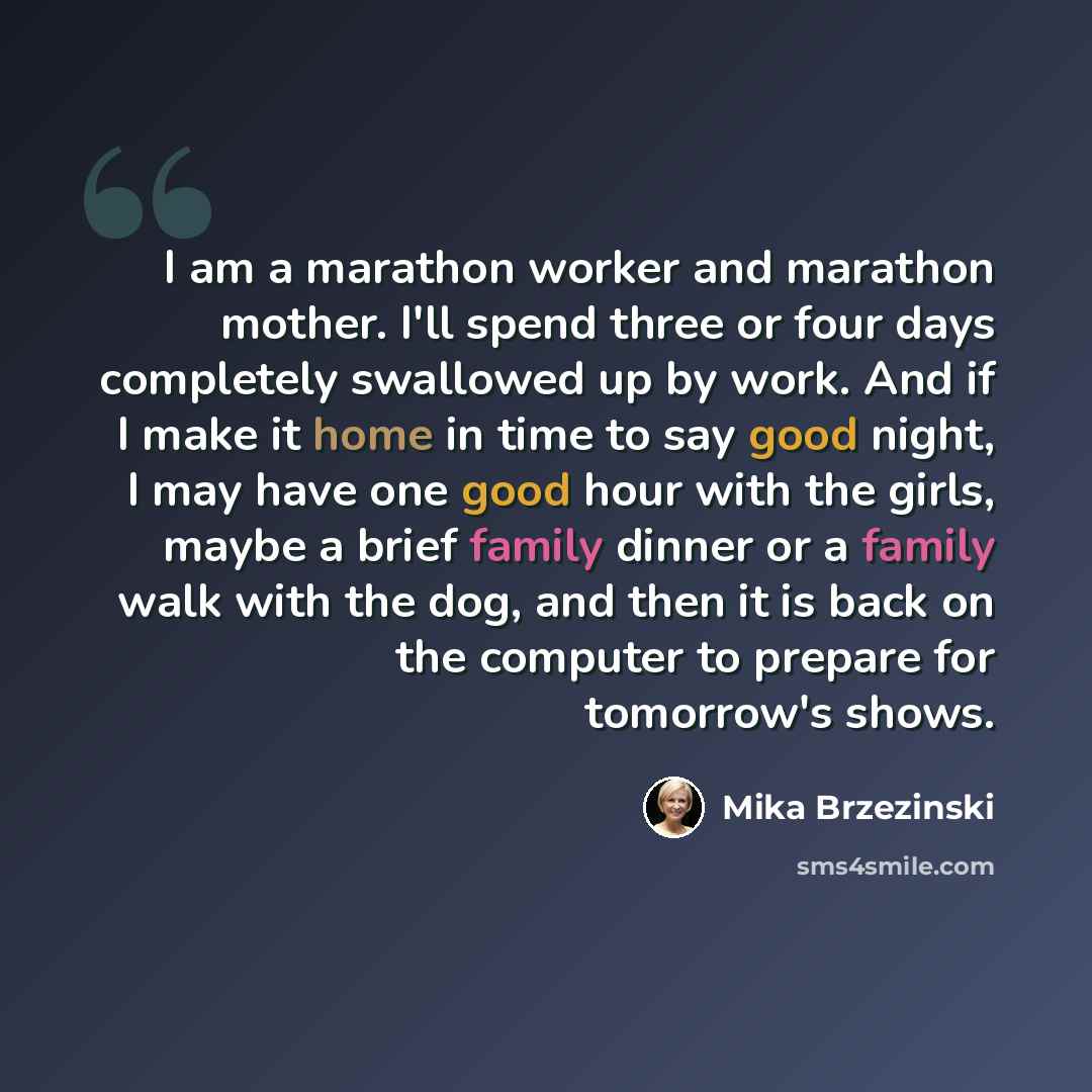 “I am a marathon worker and marathon mother. I'll spend three or four days completely swallowed up by work. And if I make it home in time to say good night, I may have one good hour with the girls, maybe a brief family dinner or a family walk with the dog, and then it is back on the computer to…” quote by Mika Brzezinski