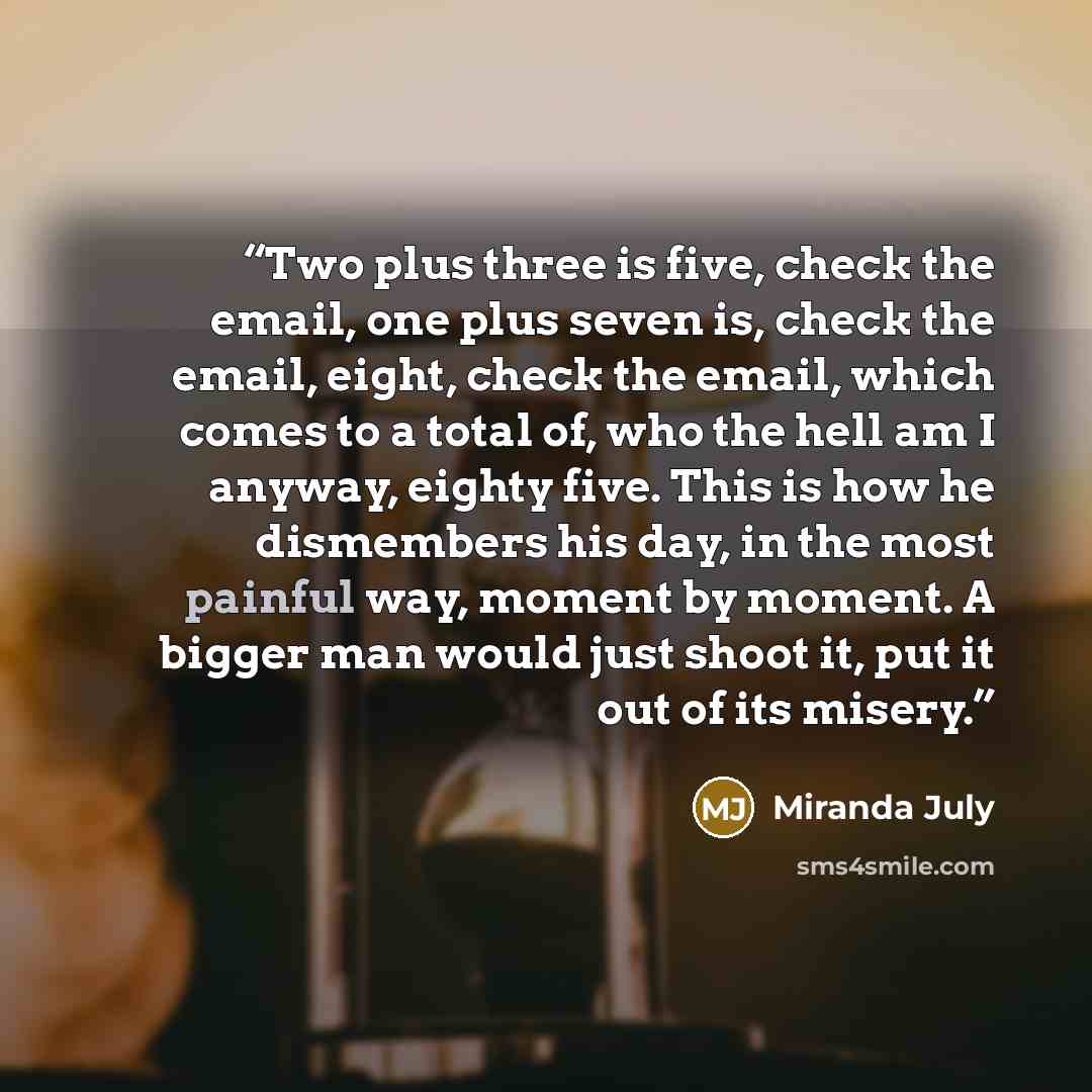 “Two plus three is five, check the email, one plus seven is, check the email, eight, check the email, which comes to a total of, who the hell am I anyway, eighty five. This is how he dismembers his day, in the most painful way, moment by moment. A bigger man would just shoot it, put it out of its…” quote by Miranda July