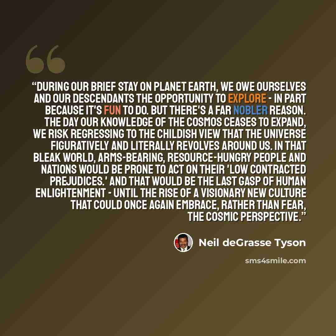 “During our brief stay on planet Earth, we owe ourselves and our descendants the opportunity to explore - in part because it's fun to do. But there's a far nobler reason. The day our knowledge of the cosmos ceases to expand, we risk regressing to the childish view that the universe figuratively and…” quote by Neil deGrasse Tyson
