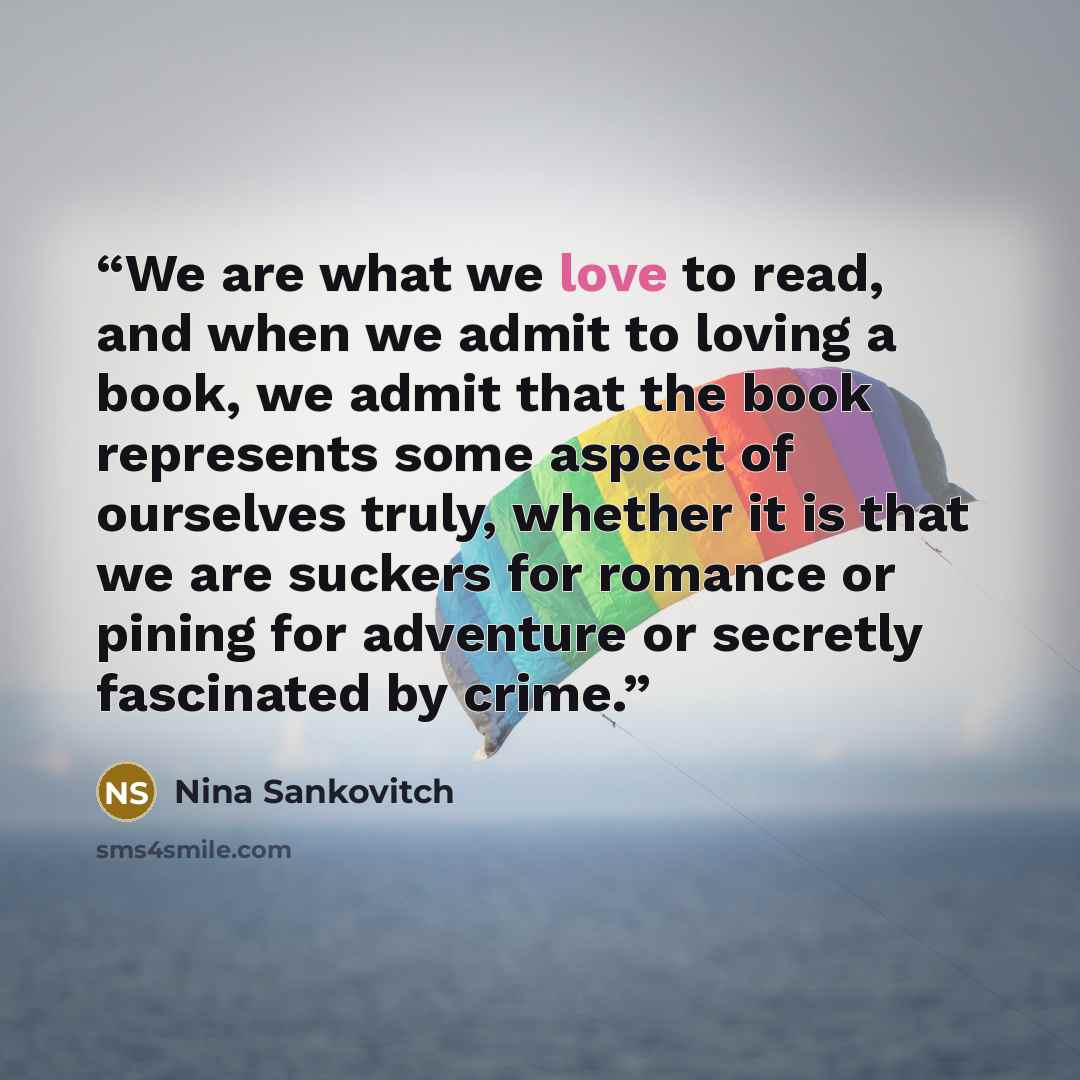 “We are what we love to read, and when we admit to loving a book, we admit that the book represents some aspect of ourselves truly, whether it is that we are suckers for romance or pining for adventure or secretly fascinated by crime.” quote by Nina Sankovitch