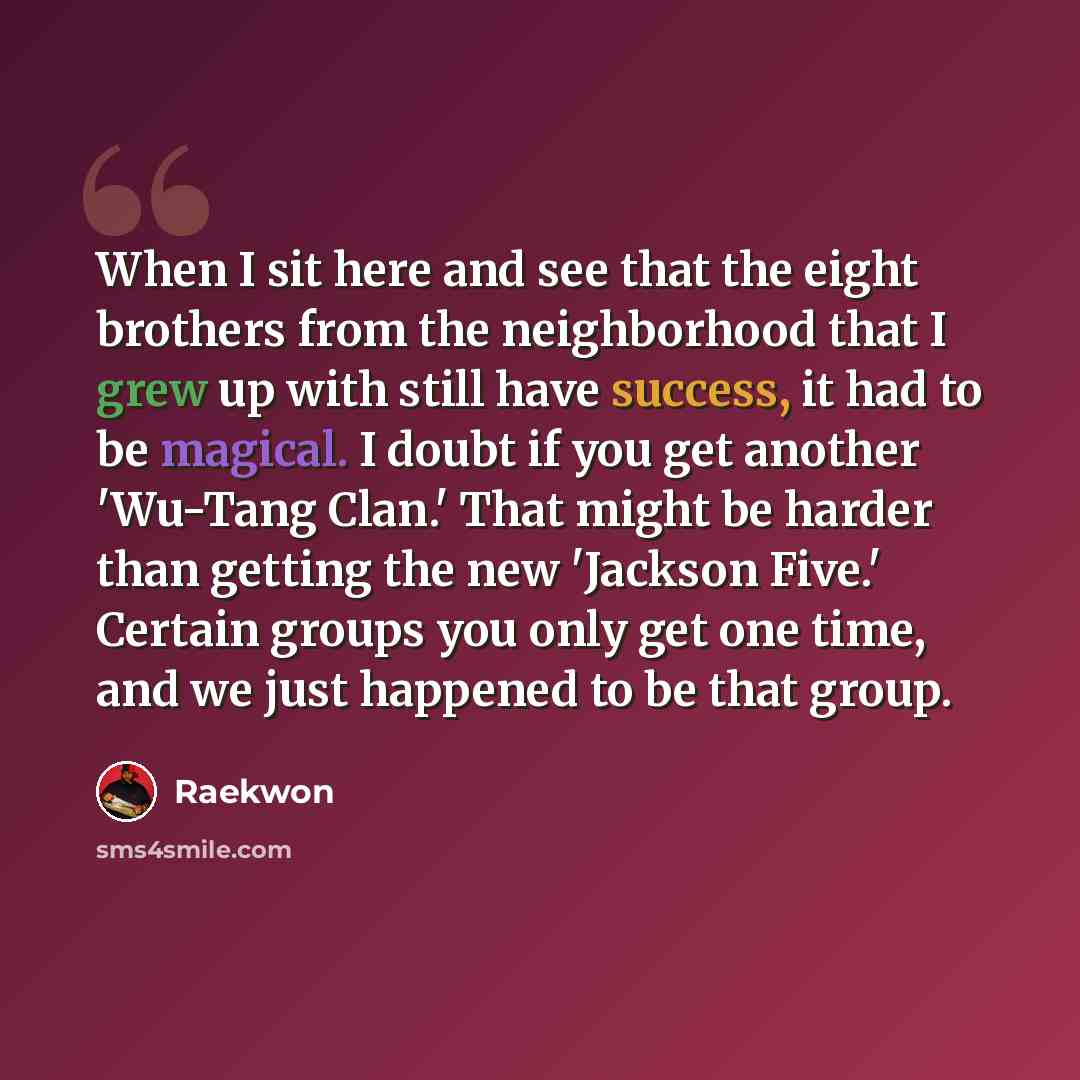 “When I sit here and see that the eight brothers from the neighborhood that I grew up with still have success, it had to be magical. I doubt if you get another 'Wu-Tang Clan.' That might be harder than getting the new 'Jackson Five.' Certain groups you only get one time, and we just happened to be…” quote by Raekwon