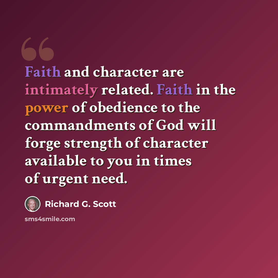 “Faith and character are intimately related. Faith in the power of obedience to the commandments of God will forge strength of character available to you in times of urgent need.” quote by Richard G. Scott