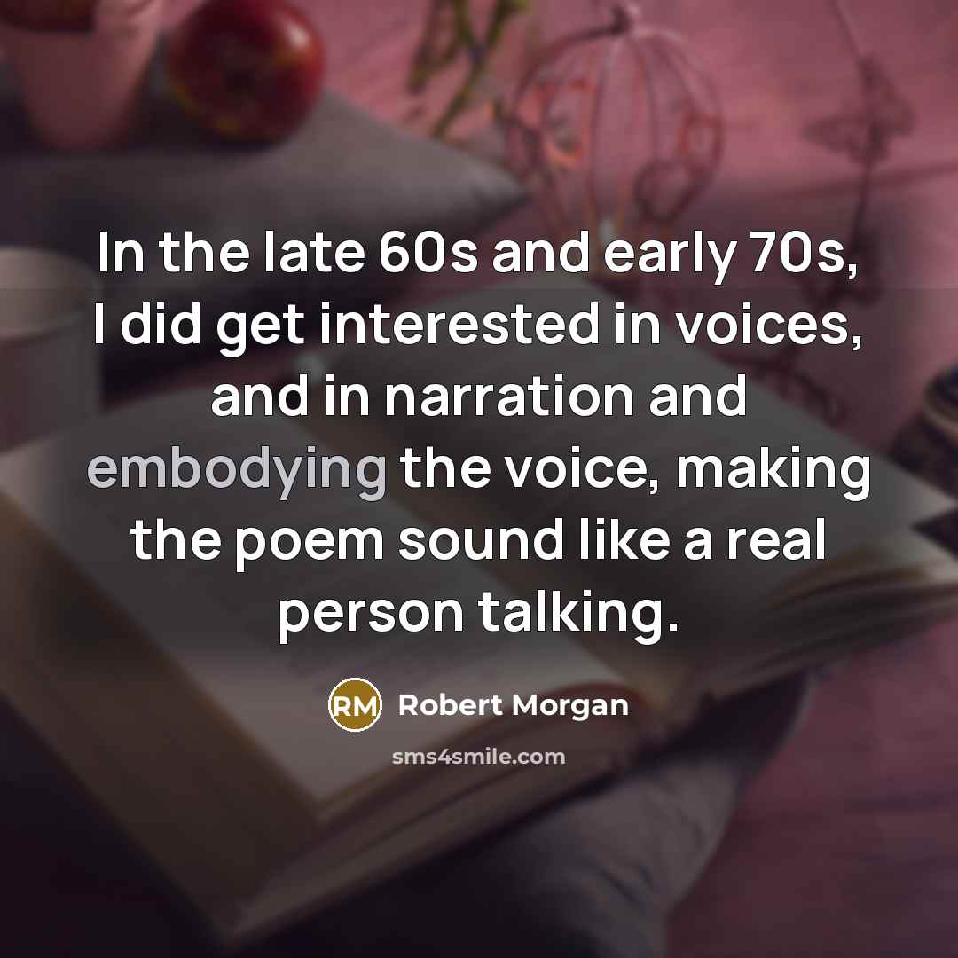 “In the late 60s and early 70s, I did get interested in voices, and in narration and embodying the voice, making the poem sound like a real person talking.” quote by Robert Morgan