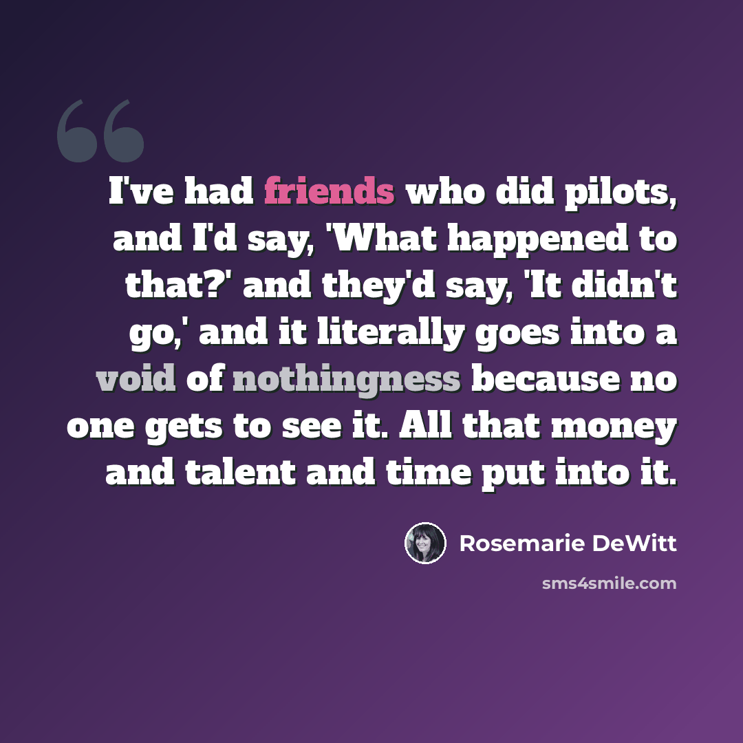 “I've had friends who did pilots, and I'd say, 'What happened to that?' and they'd say, 'It didn't go,' and it literally goes into a void of nothingness because no one gets to see it. All that money and talent and time put into it.” quote by Rosemarie DeWitt