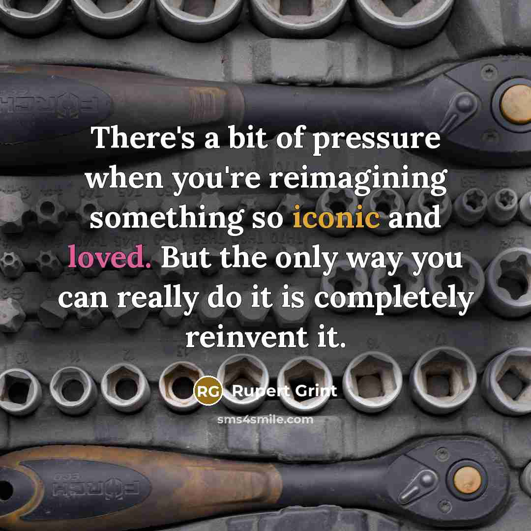 “There's a bit of pressure when you're reimagining something so iconic and loved. But the only way you can really do it is completely reinvent it.” quote by Rupert Grint