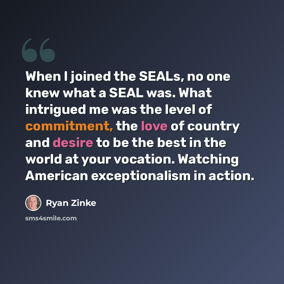 “When I joined the SEALs, no one knew what a SEAL was. What intrigued me was the level of commitment, the love of country and desire to be the best in the world at your vocation. Watching American exceptionalism in action.” quote by Ryan Zinke