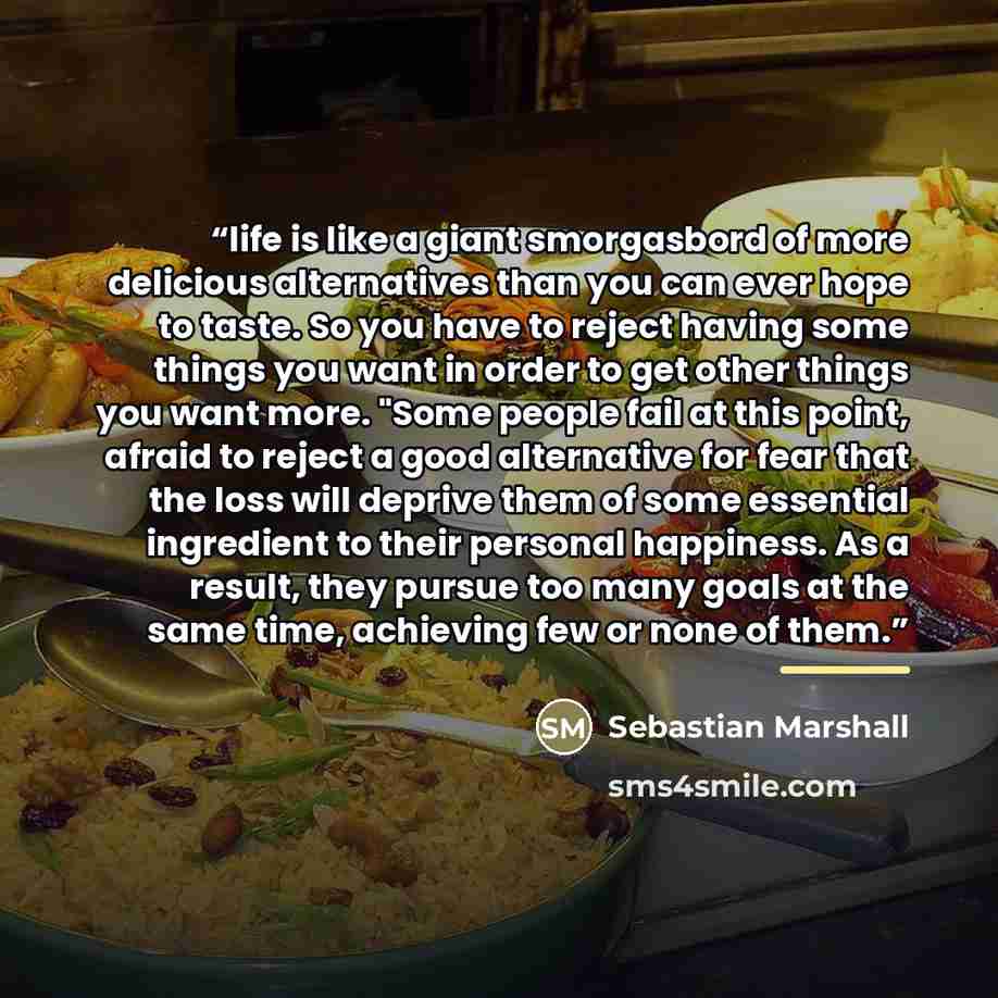 “life is like a giant smorgasbord of more delicious alternatives than you can ever hope to taste. So you have to reject having some things you want in order to get other things you want more. "Some people fail at this point, afraid to reject a good alternative for fear that the loss will deprive…” quote by Sebastian Marshall