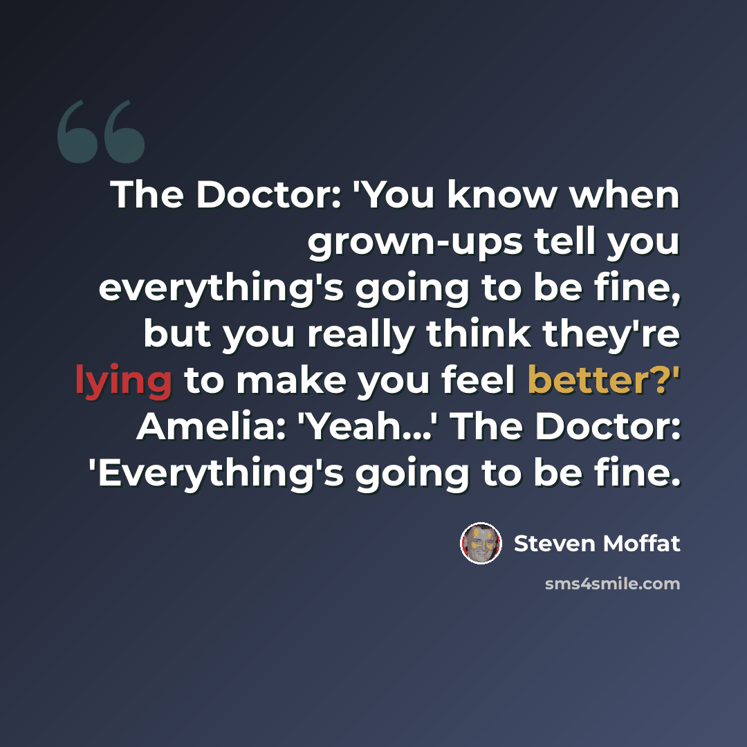 “The Doctor: 'You know when grown-ups tell you everything's going to be fine, but you really think they're lying to make you feel better?' Amelia: 'Yeah...' The Doctor: 'Everything's going to be fine.” quote by Steven Moffat