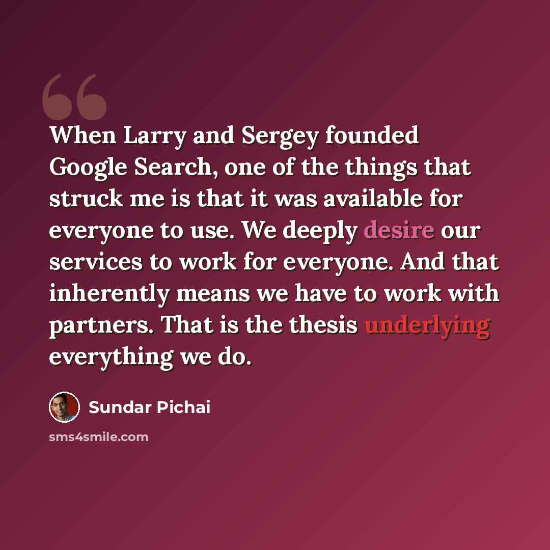 “When Larry and Sergey founded Google Search, one of the things that struck me is that it was available for everyone to use. We deeply desire our services to work for everyone. And that inherently means we have to work with partners. That is the thesis underlying everything we do.” quote by Sundar Pichai