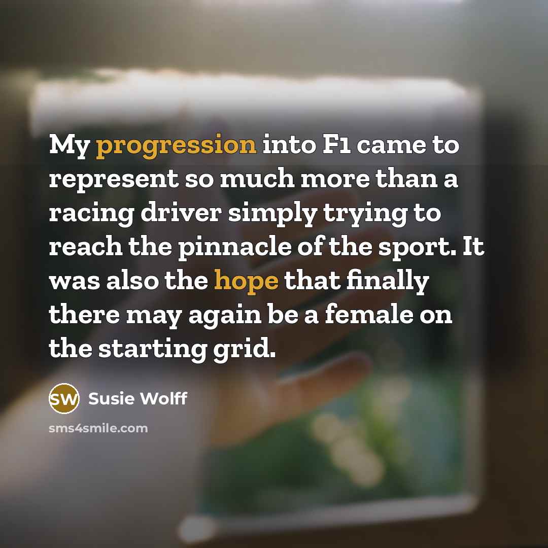 “My progression into F1 came to represent so much more than a racing driver simply trying to reach the pinnacle of the sport. It was also the hope that finally there may again be a female on the starting grid.” quote by Susie Wolff