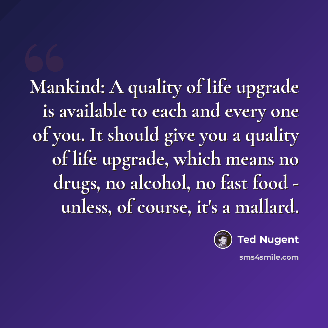 “Mankind: A quality of life upgrade is available to each and every one of you. It should give you a quality of life upgrade, which means no drugs, no alcohol, no fast food - unless, of course, it's a mallard.” quote by Ted Nugent