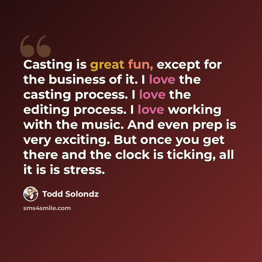 “Casting is great fun, except for the business of it. I love the casting process. I love the editing process. I love working with the music. And even prep is very exciting. But once you get there and the clock is ticking, all it is is stress.” quote by Todd Solondz