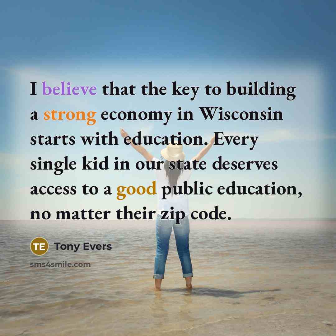 “I believe that the key to building a strong economy in Wisconsin starts with education. Every single kid in our state deserves access to a good public education, no matter their zip code.” quote by Tony Evers