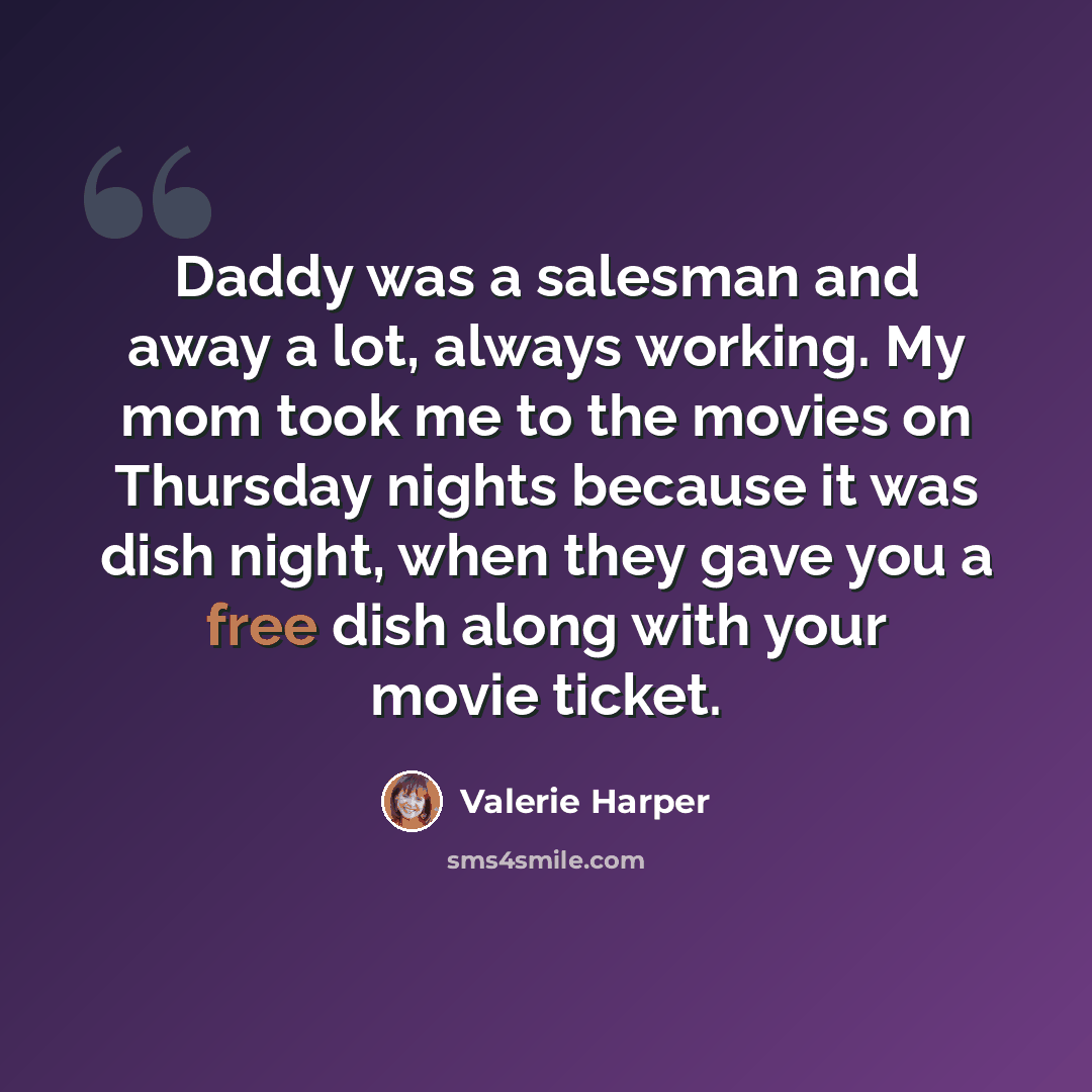 “Daddy was a salesman and away a lot, always working. My mom took me to the movies on Thursday nights because it was dish night, when they gave you a free dish along with your movie ticket.” quote by Valerie Harper