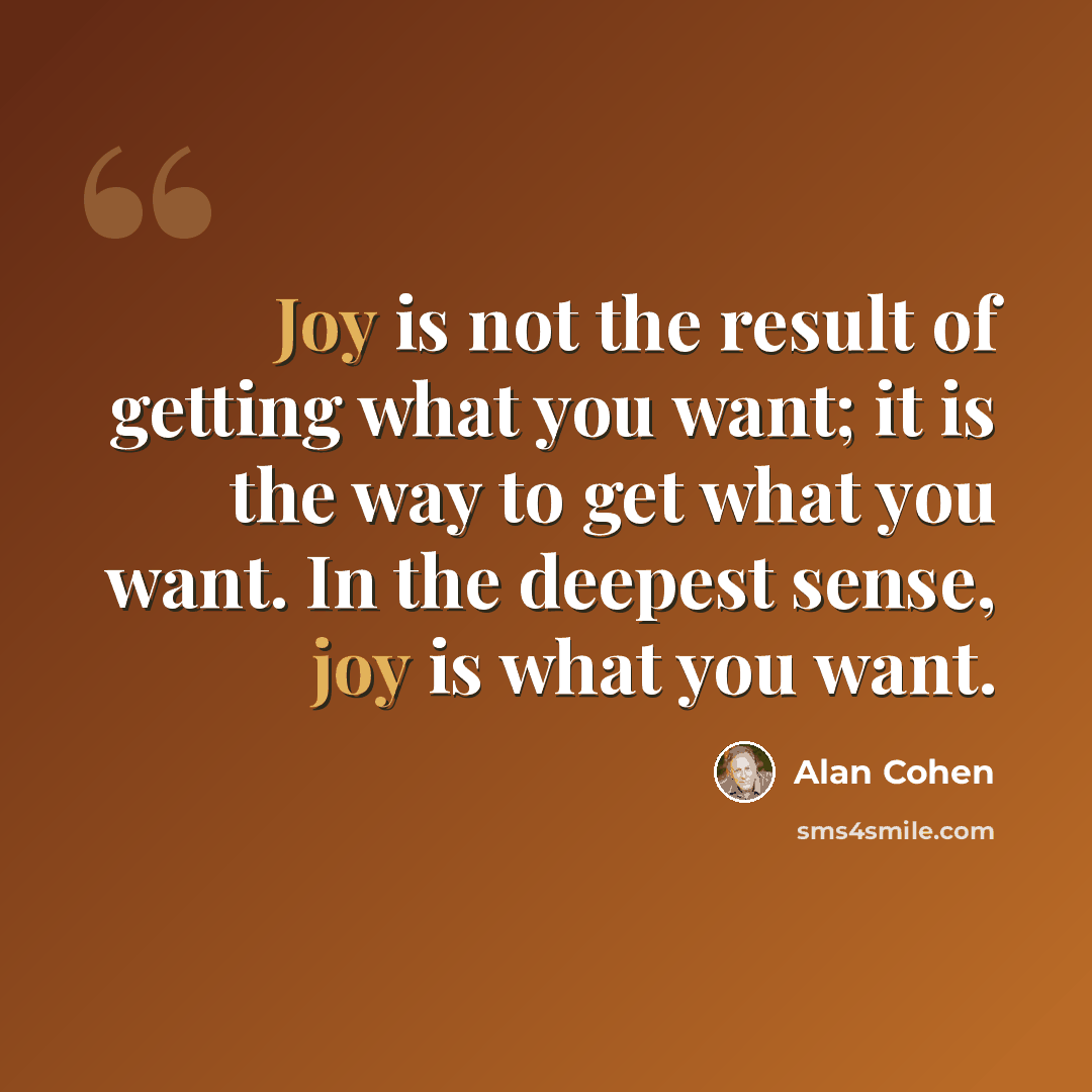 “Joy is not the result of getting what you want; it is the way to get what you want. In the deepest sense, joy is what you want.” quote by Alan Cohen