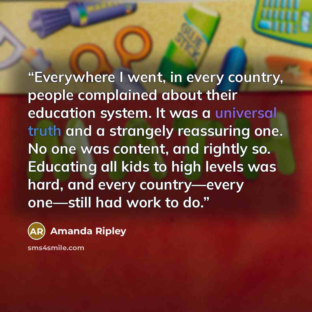 “Everywhere I went, in every country, people complained about their education system. It was a universal truth and a strangely reassuring one. No one was content, and rightly so. Educating all kids to high levels was hard, and every country—every one—still had work to do.” quote by Amanda Ripley