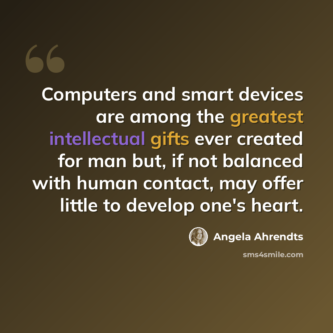 “Computers and smart devices are among the greatest intellectual gifts ever created for man but, if not balanced with human contact, may offer little to develop one's heart.” quote by Angela Ahrendts