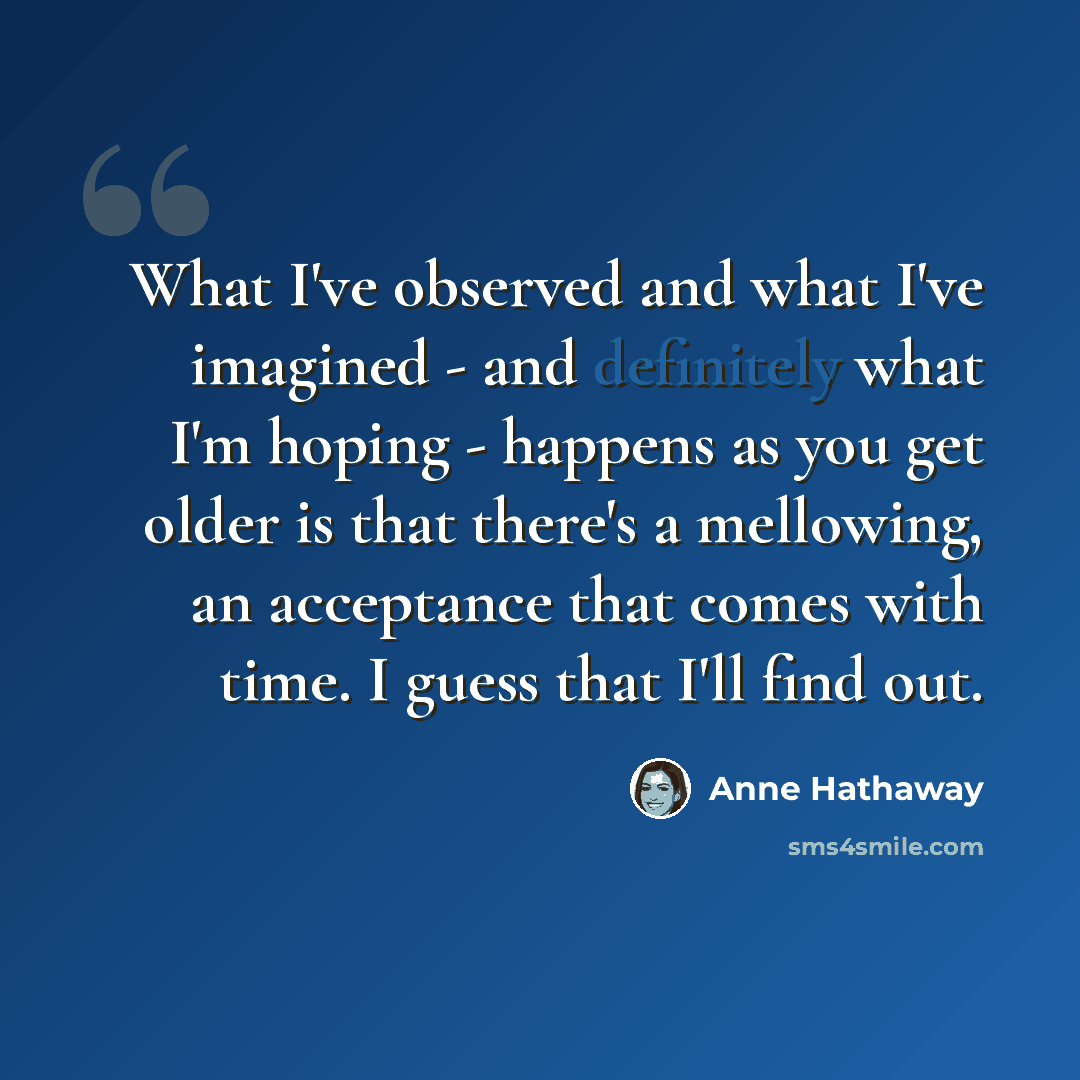 “What I've observed and what I've imagined - and definitely what I'm hoping - happens as you get older is that there's a mellowing, an acceptance that comes with time. I guess that I'll find out.” quote by Anne Hathaway