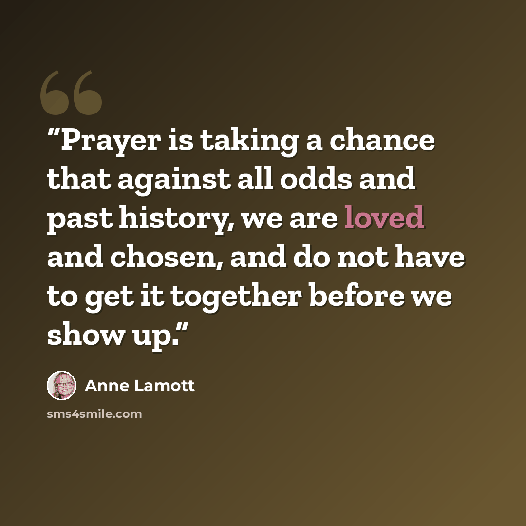 “Prayer is taking a chance that against all odds and past history, we are loved and chosen, and do not have to get it together before we show up.” quote by Anne Lamott