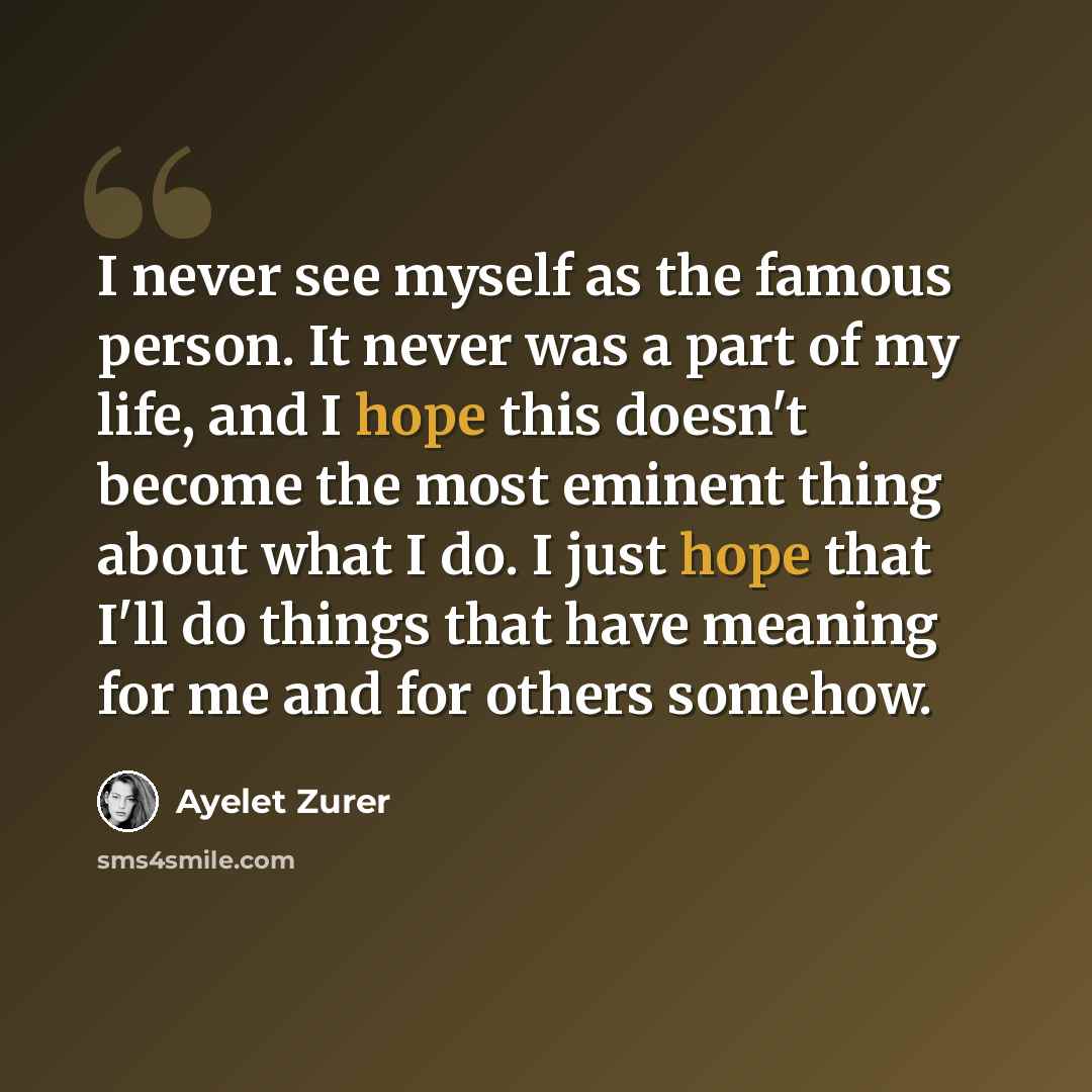 “I never see myself as the famous person. It never was a part of my life, and I hope this doesn't become the most eminent thing about what I do. I just hope that I'll do things that have meaning for me and for others somehow.” quote by Ayelet Zurer