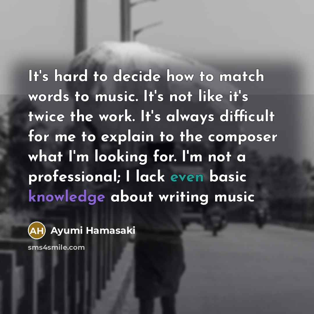 “It's hard to decide how to match words to music. It's not like it's twice the work. It's always difficult for me to explain to the composer what I'm looking for. I'm not a professional; I lack even basic knowledge about writing music” quote by Ayumi Hamasaki