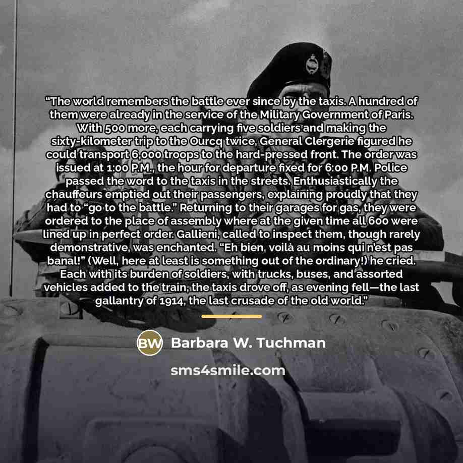 “The world remembers the battle ever since by the taxis. A hundred of them were already in the service of the Military Government of Paris. With 500 more, each carrying five soldiers and making the sixty-kilometer trip to the Ourcq twice, General Clergerie figured he could transport 6,000 troops to…” quote by Barbara W. Tuchman