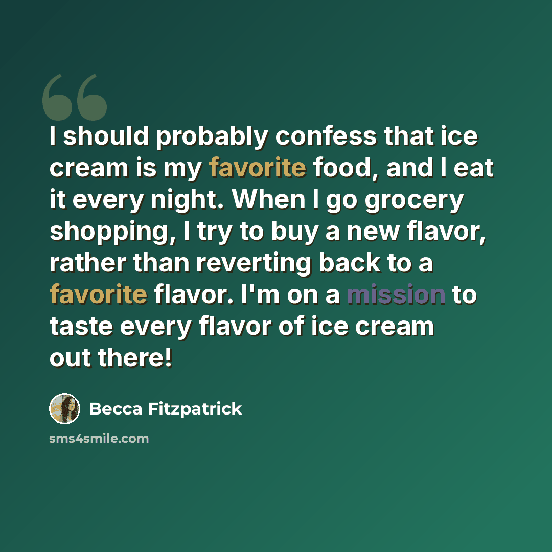 “I should probably confess that ice cream is my favorite food, and I eat it every night. When I go grocery shopping, I try to buy a new flavor, rather than reverting back to a favorite flavor. I'm on a mission to taste every flavor of ice cream out there!” quote by Becca Fitzpatrick