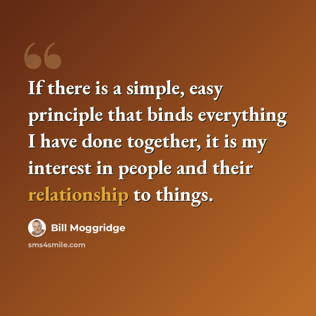 “If there is a simple, easy principle that binds everything I have done together, it is my interest in people and their relationship to things.” quote by Bill Moggridge