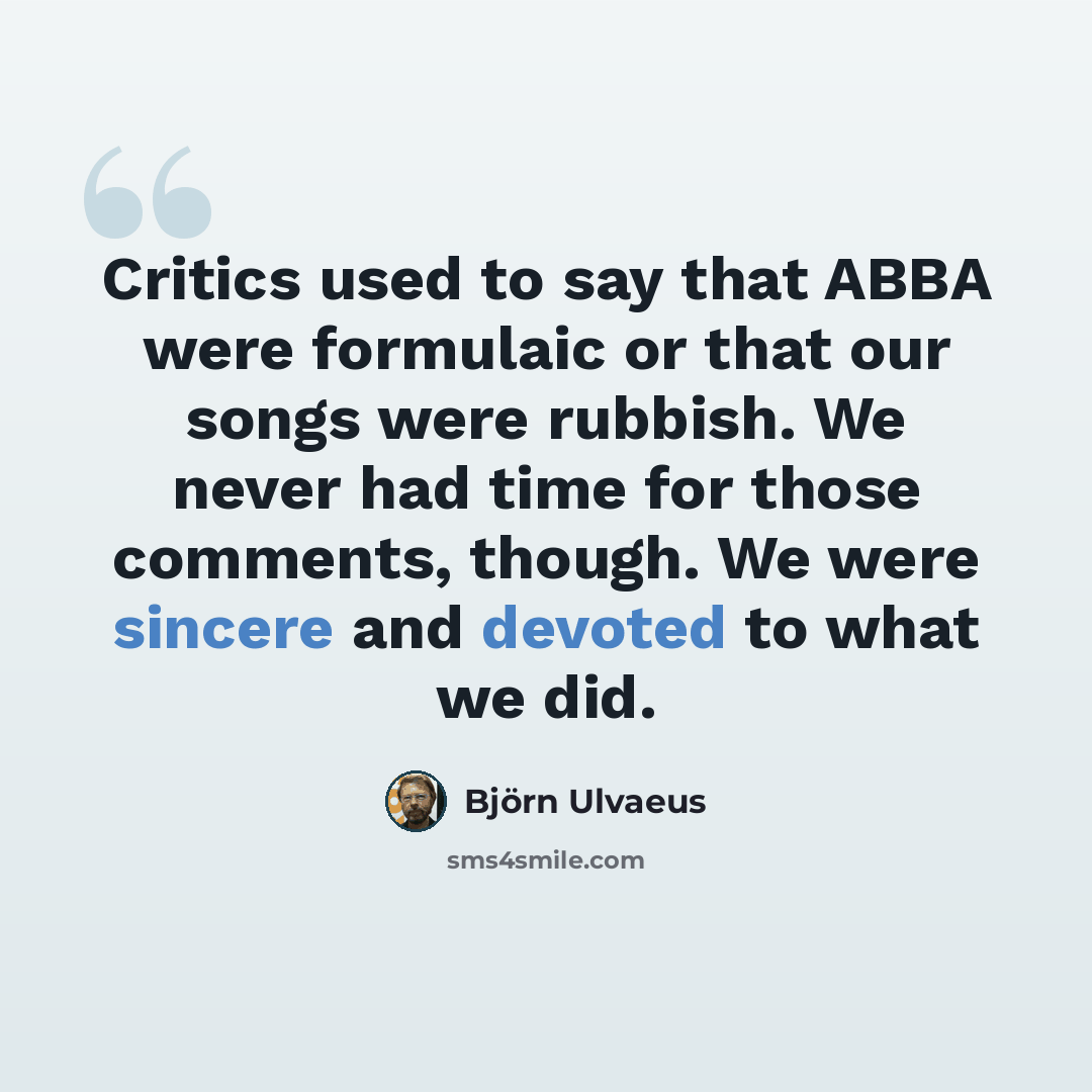 “Critics used to say that ABBA were formulaic or that our songs were rubbish. We never had time for those comments, though. We were sincere and devoted to what we did.” quote by Bjorn Ulvaeus