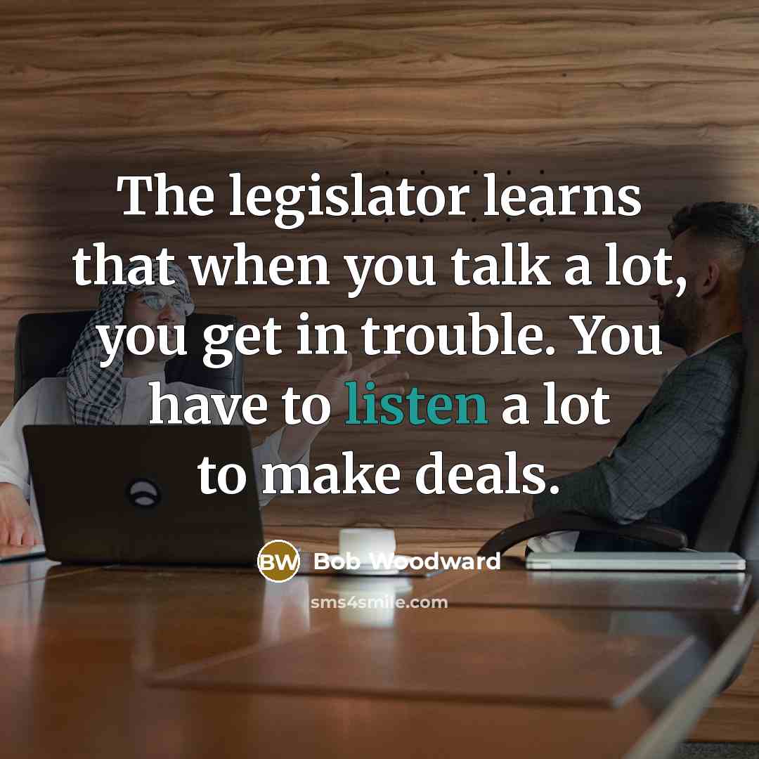 “The legislator learns that when you talk a lot, you get in trouble. You have to listen a lot to make deals.” quote by Bob Woodward