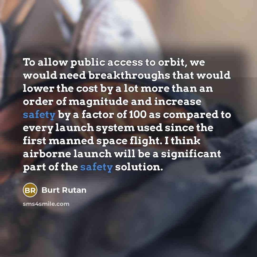 “To allow public access to orbit, we would need breakthroughs that would lower the cost by a lot more than an order of magnitude and increase safety by a factor of 100 as compared to every launch system used since the first manned space flight. I think airborne launch will be a significant part of…” quote by Burt Rutan