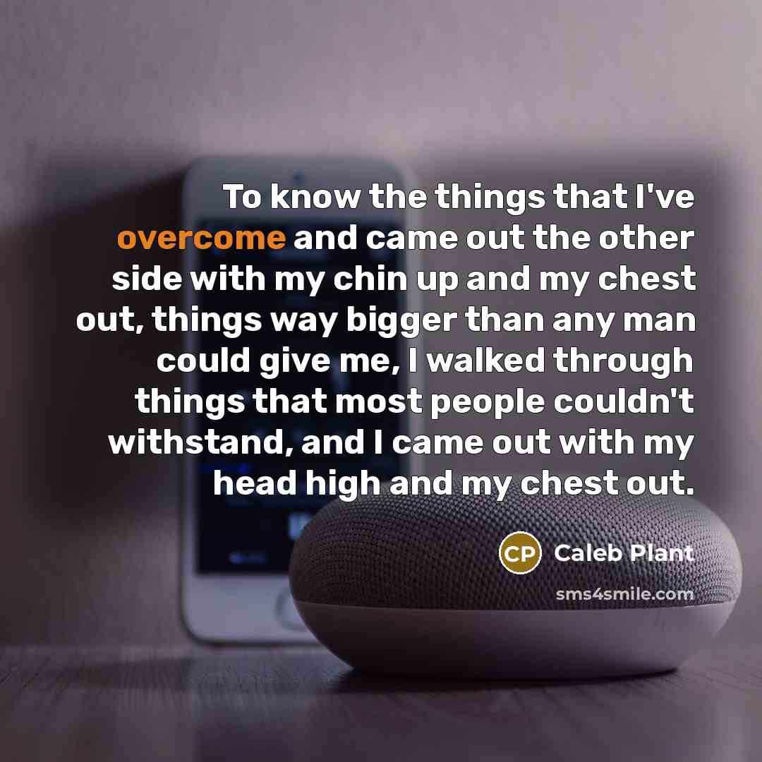 “To know the things that I've overcome and came out the other side with my chin up and my chest out, things way bigger than any man could give me, I walked through things that most people couldn't withstand, and I came out with my head high and my chest out.” quote by Caleb Plant