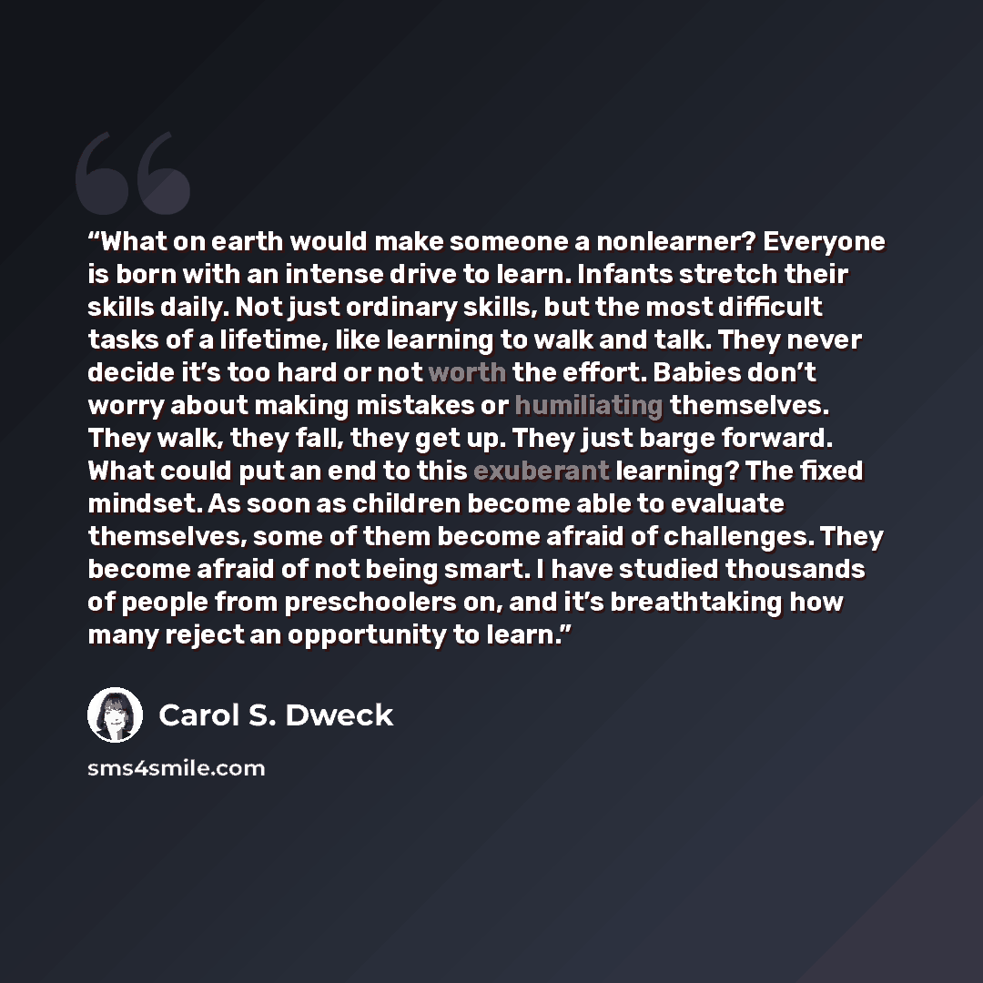 “What on earth would make someone a nonlearner? Everyone is born with an intense drive to learn. Infants stretch their skills daily. Not just ordinary skills, but the most difficult tasks of a lifetime, like learning to walk and talk. They never decide it’s too hard or not worth the effort. Babies…” quote by Carol S. Dweck