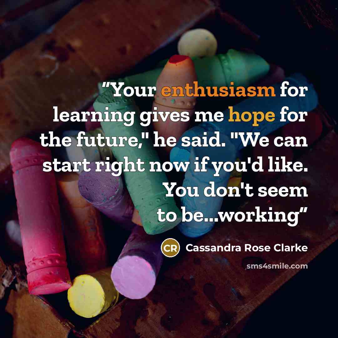 “Your enthusiasm for learning gives me hope for the future," he said. "We can start right now if you'd like. You don't seem to be...working” quote by Cassandra Rose Clarke