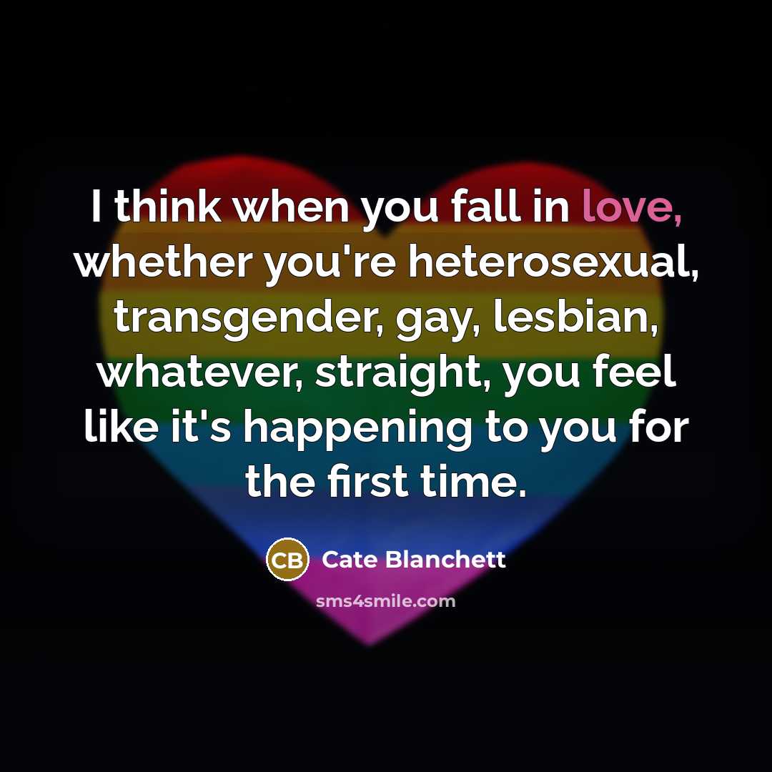“I think when you fall in love, whether you're heterosexual, transgender, gay, lesbian, whatever, straight, you feel like it's happening to you for the first time.” quote by Cate Blanchett