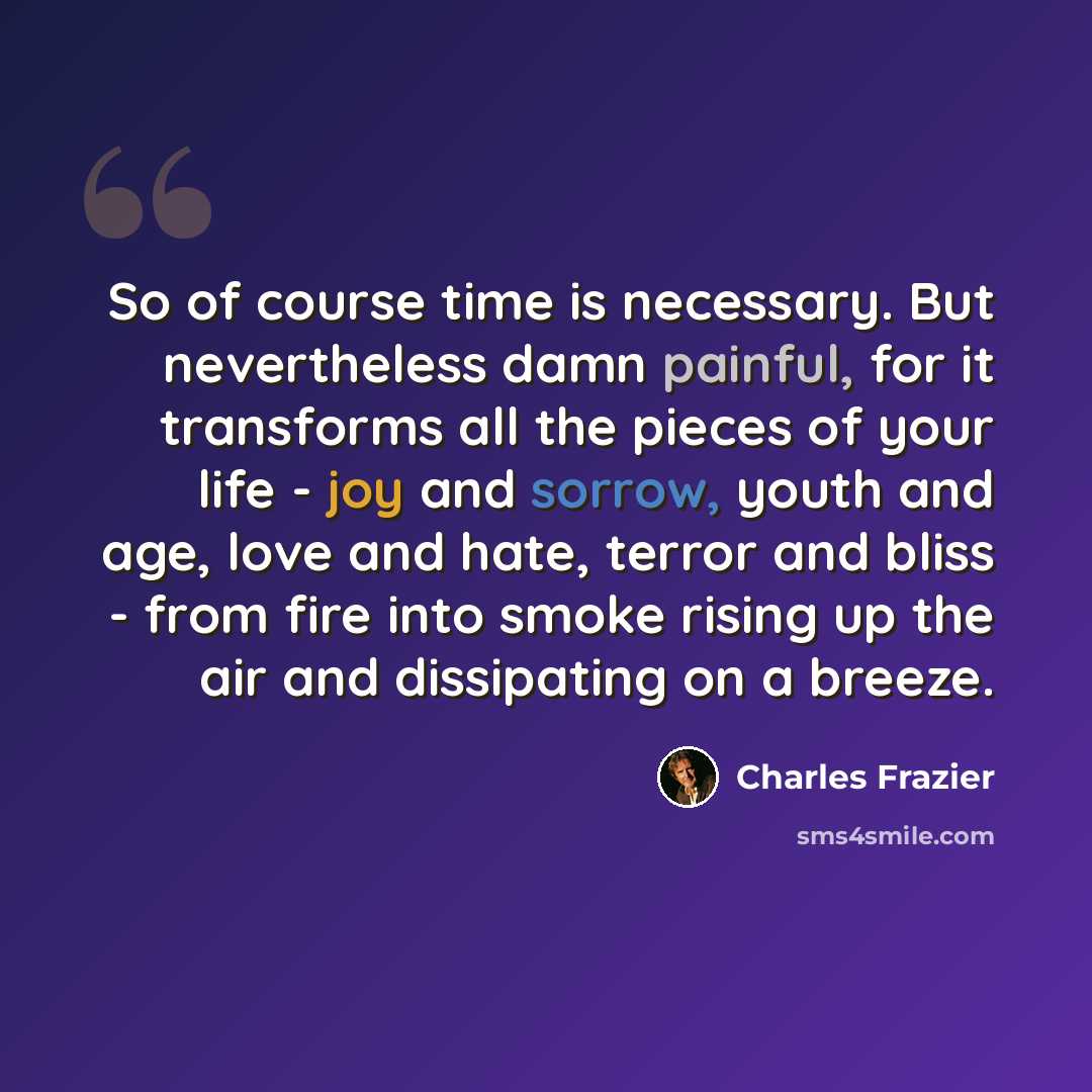 “So of course time is necessary. But nevertheless damn painful, for it transforms all the pieces of your life - joy and sorrow, youth and age, love and hate, terror and bliss - from fire into smoke rising up the air and dissipating on a breeze.” quote by Charles Frazier