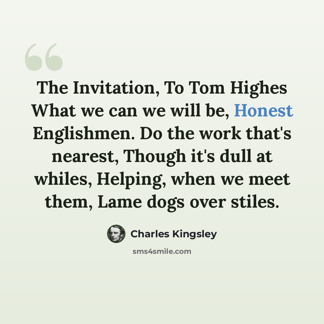 “The Invitation, To Tom Highes What we can we will be, Honest Englishmen. Do the work that's nearest, Though it's dull at whiles, Helping, when we meet them, Lame dogs over stiles.” quote by Charles Kingsley