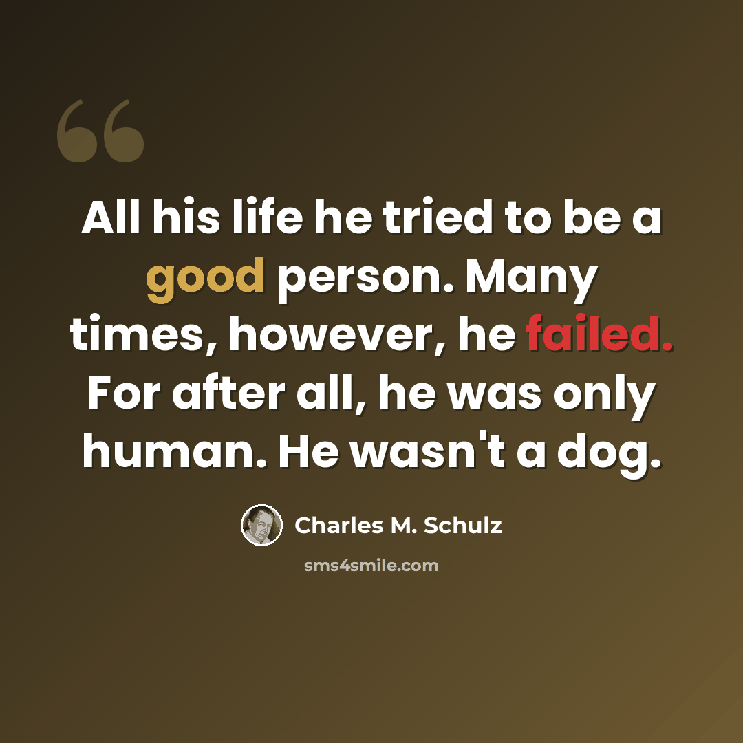 “All his life he tried to be a good person. Many times, however, he failed. For after all, he was only human. He wasn't a dog.” quote by Charles M. Schulz