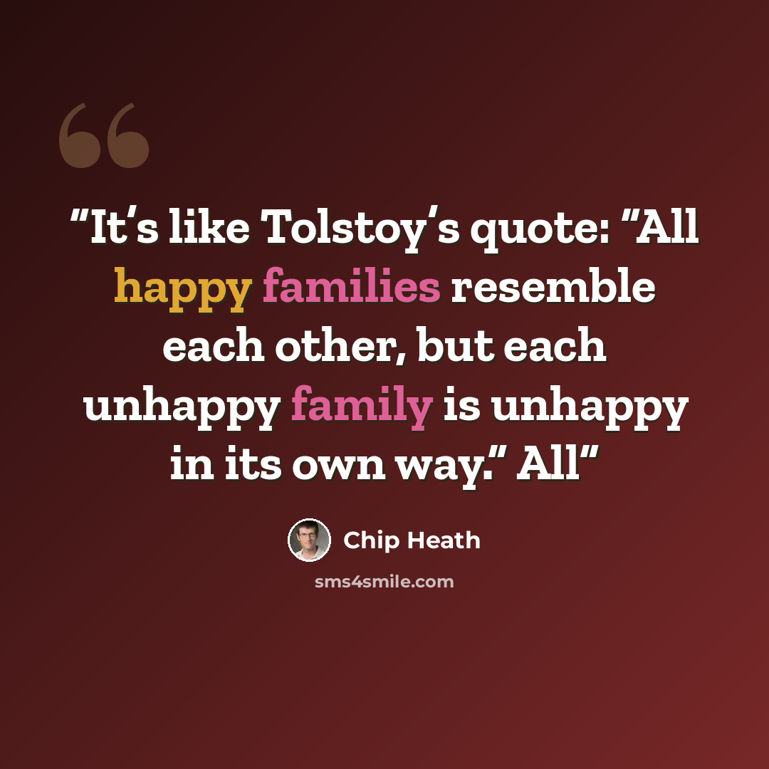 “It’s like Tolstoy’s quote: “All happy families resemble each other, but each unhappy family is unhappy in its own way.” All” quote by Chip Heath