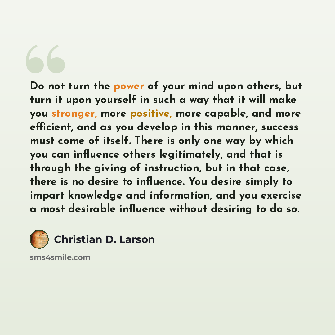 “Do not turn the power of your mind upon others, but turn it upon yourself in such a way that it will make you stronger, more positive, more capable, and more efficient, and as you develop in this manner, success must come of itself. There is only one way by which you can influence others…” quote by Christian D. Larson