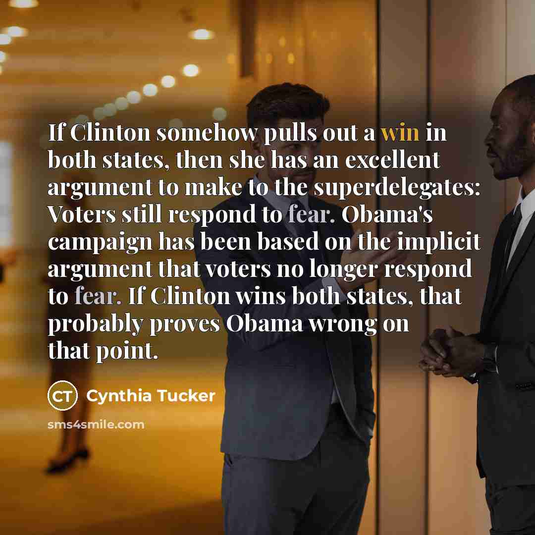 “If Clinton somehow pulls out a win in both states, then she has an excellent argument to make to the superdelegates: Voters still respond to fear. Obama's campaign has been based on the implicit argument that voters no longer respond to fear. If Clinton wins both states, that probably proves Obama…” quote by Cynthia Tucker