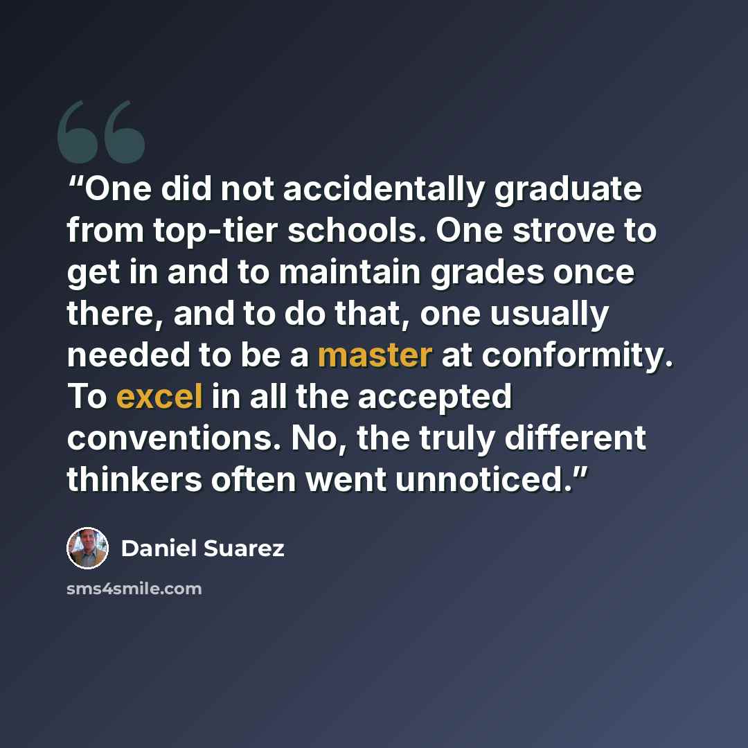 “One did not accidentally graduate from top-tier schools. One strove to get in and to maintain grades once there, and to do that, one usually needed to be a master at conformity. To excel in all the accepted conventions. No, the truly different thinkers often went unnoticed.” quote by Daniel Suarez