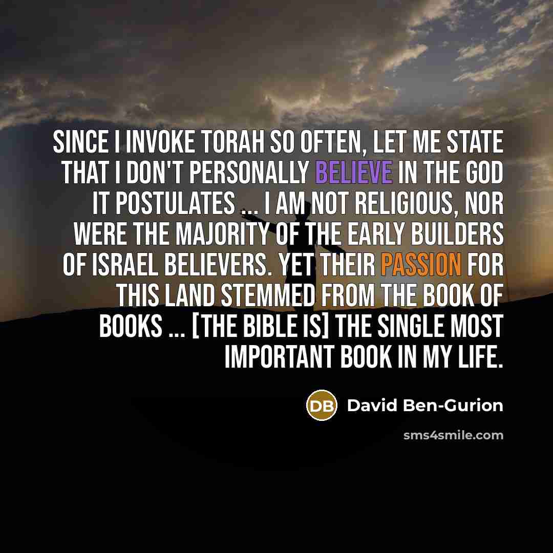 “Since I invoke Torah so often, let me state that I don't personally believe in the God it postulates ... I am not religious, nor were the majority of the early builders of Israel believers. Yet their passion for this land stemmed from the Book of Books ... [The Bible is] the single most important…” quote by David Ben-Gurion