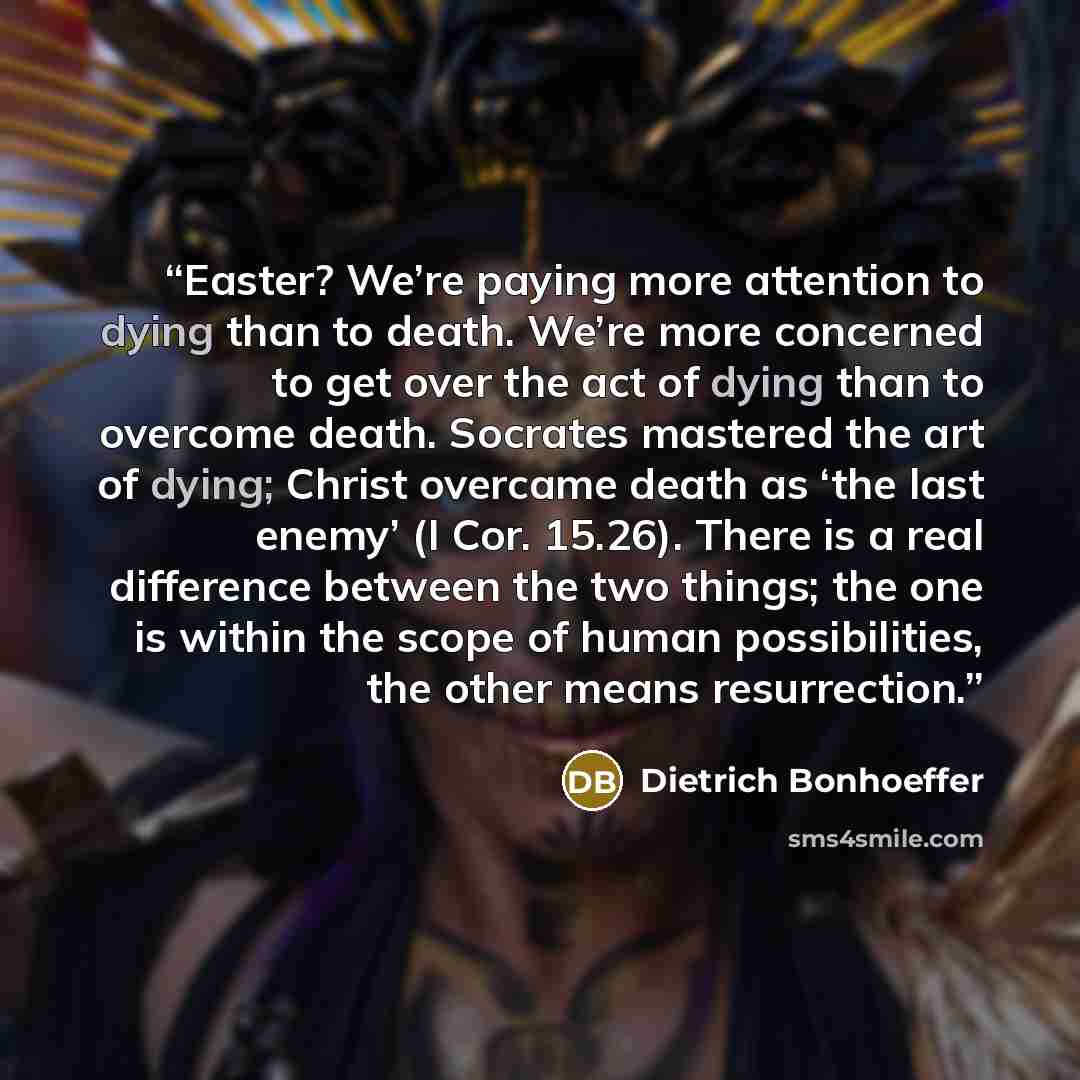 “Easter? We’re paying more attention to dying than to death. We’re more concerned to get over the act of dying than to overcome death. Socrates mastered the art of dying; Christ overcame death as ‘the last enemy’ (I Cor. 15.26). There is a real difference between the two things; the one is within…” quote by Dietrich Bonhoeffer