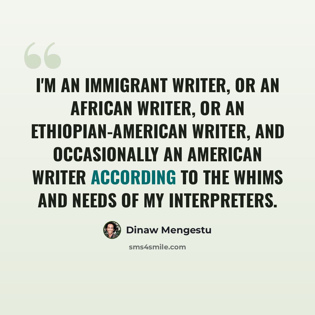 “I'm an immigrant writer, or an African writer, or an Ethiopian-American writer, and occasionally an American writer according to the whims and needs of my interpreters.” quote by Dinaw Mengestu