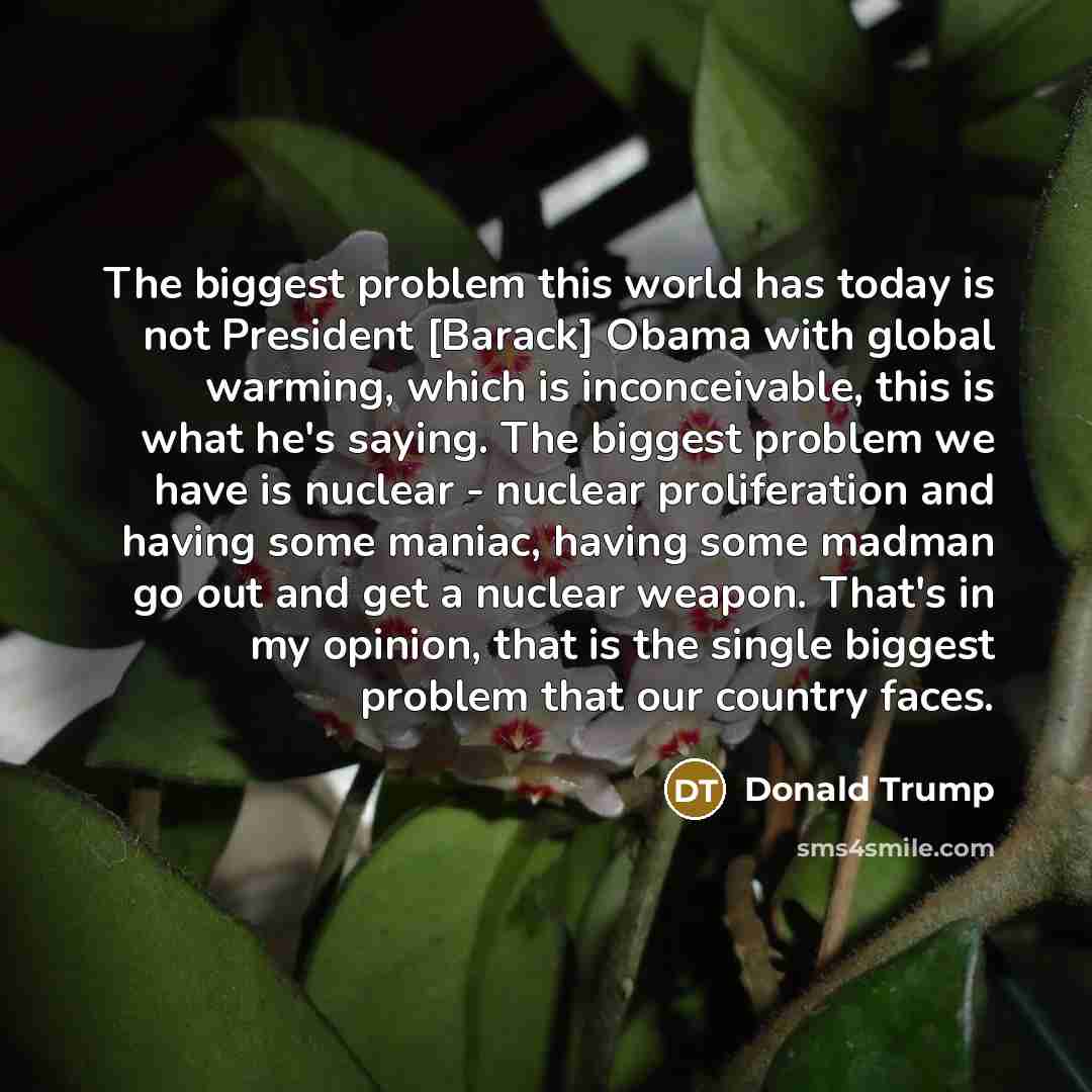 “The biggest problem this world has today is not President [Barack] Obama with global warming, which is inconceivable, this is what he's saying. The biggest problem we have is nuclear - nuclear proliferation and having some maniac, having some madman go out and get a nuclear weapon. That's in my…” quote by Donald Trump