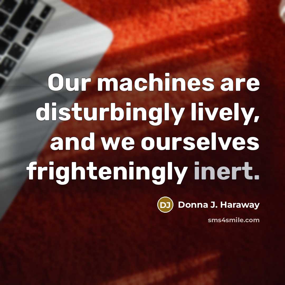 “Our machines are disturbingly lively, and we ourselves frighteningly inert.” quote by Donna J. Haraway