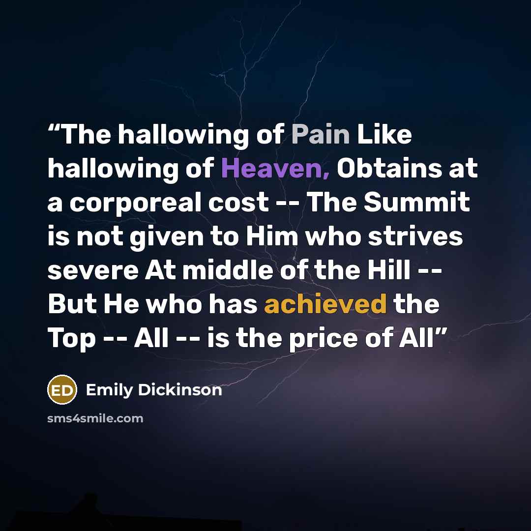 “The hallowing of Pain Like hallowing of Heaven, Obtains at a corporeal cost -- The Summit is not given to Him who strives severe At middle of the Hill -- But He who has achieved the Top -- All -- is the price of All” quote by Emily Dickinson